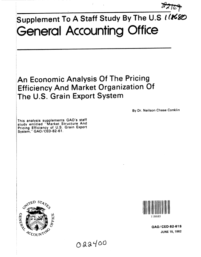 handle is hein.gao/gaobacjly0001 and id is 1 raw text is: 



Supplement To A Staff Study By The U.S


General Accounting Office


An Economic Analysis

Efficiency And Market

The U.S. Grain Export


Of The Pricing

Organization Of

System


By Dr. Neilson Chase Conklin


This analysis supplements GAO's staff
study entitled Market Structure And
Pricing Efficiency of U.S. Grain Export
System, GAO/CED-82-61.


18 I 8


118680


GAO/CED-82-61 S
   JUNE 15, 1982


o9-a-/oo(


It ko


W
A


