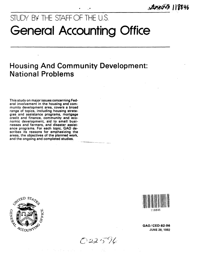 handle is hein.gao/gaobacjlz0001 and id is 1 raw text is: 
c~'


STUDY BY THE STAFF OF THE U.S.


General Accounting Office


Housing And Community Development:

National Problems


This study on major issues concerning Fed-
eral involvement in the housing and com-
munity development area, covers a broad
range of topics, including housing strate-
gies and assistance programs, mortgage
credit and finance, community and eco-
nomic development, aid to small busi-
nesses and farmers, and disaster assist-
ance programs. For each topic, GAO de-
scribes its reasons for emphasizing the
areas, the objectives of the planned work,
and the ongoing and completed studies.


    118846



GAO/CED-82-96
   JUNE 28, 1982


C~2 '~'>4


