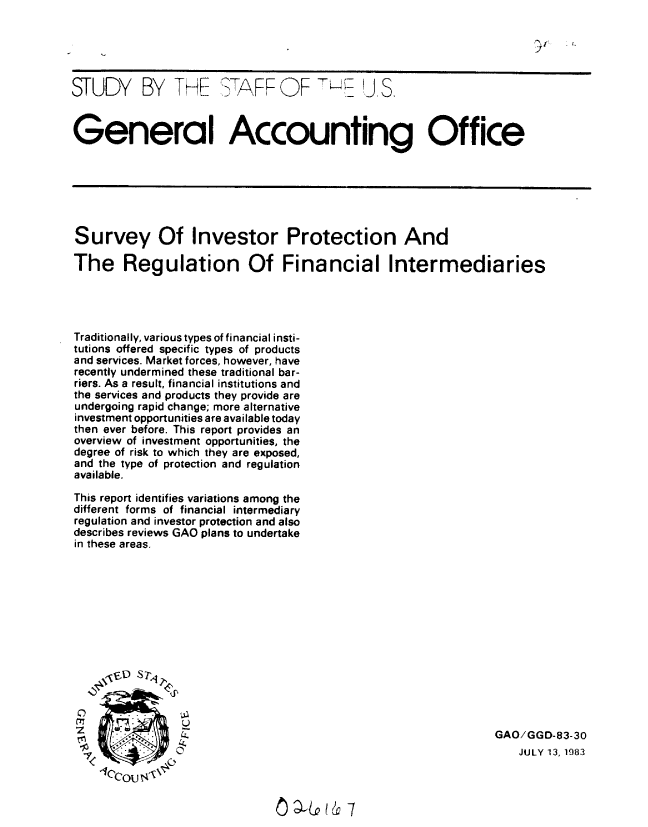 handle is hein.gao/gaobacjmr0001 and id is 1 raw text is: 





STUDY BY THE STAFF OF                       jI S.



General Accounting Office







Survey Of Investor Protection And

The Regulation Of Financial Intermediaries




Traditionally, various types of financial insti-
tutions offered specific types of products
and services. Market forces, however, have
recently undermined these traditional bar-
riers. As a result, financial institutions and
the services and products they provide are
undergoing rapid change; more alternative
investment opportunities are available today
then ever before. This report provides an
overview of investment opportunities, the
degree of risk to which they are exposed,
and the type of protection and regulation
available.

This report identifies variations among the
different forms of financial intermediary
regulation and investor protection and also
describes reviews GAO plans to undertake
in these areas.


C)
C


GAO/GGD-83-30
    JULY 13, 1983


n)  4      7


