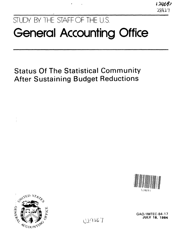 handle is hein.gao/gaobacjnb0001 and id is 1 raw text is: 2';b9J


STUDY BY I-HE STAFF OF THE U, S.

General Accounting Office


Status Of The Statistical Community
After Sustaining Budget Reductions



















                                 1k469



                                 GAO/IMTEC-84-1 7
                                 JULY 18, 1984
  0               j(U-i


