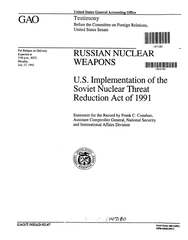 handle is hein.gao/gaobacjqp0001 and id is 1 raw text is: 
United States General Accounting Office
Testimony


GAO


For Release on Delivery
Expected at
3:00 p.m., EDT,
Monday,
July 27, 1992


1   0 I N I I
147150


RUSSIAN NUCLEAR
WEAPONS                        IIIllIlllIIIUI

                                   LM147180


U.S. Implementation of the

Soviet Nuclear Threat

Reduction Act of 1991


Statement for the Record by Frank C. Conahan,
Assistant Comptroller General, National Security
and International Affairs Division


GAO Form 160 (12m1)
OPR:OIMCipCc


Before the Committee on Foreign Relations,
United States Senate


GAO/T-NSIAD-92.47


