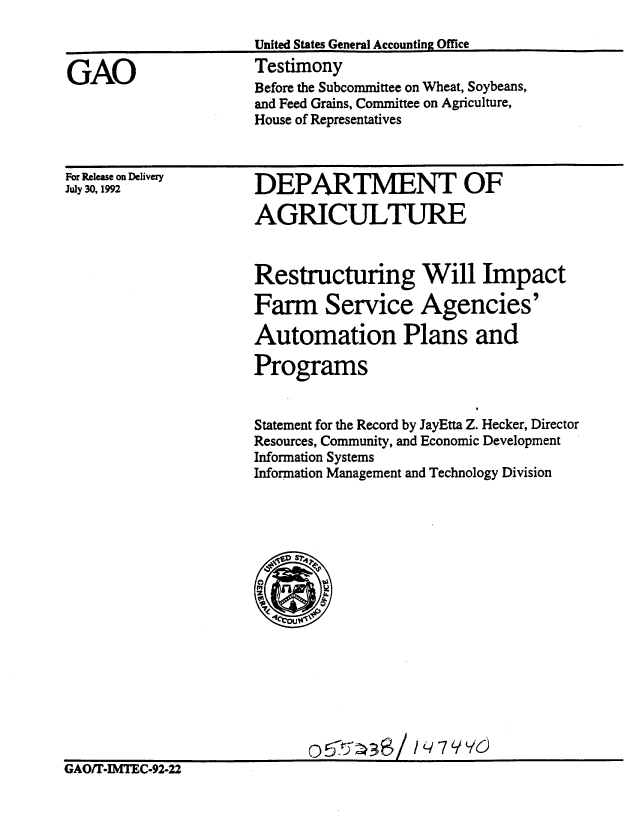 handle is hein.gao/gaobacjqr0001 and id is 1 raw text is: 



GAO


United States General Accounting Office
Testimony
Before the Subcommittee on Wheat, Soybeans,
and Feed Grains, Committee on Agriculture,
House of Representatives


For Release on Delivery
July 30, 1992


DEPARTMENT OF

AGRICULTURE


Restructuring Will Impact

Farm Service Agencies'

Automation Plans and

Programs


Statement for the Record by JayEtta Z. Hecker, Director
Resources, Community, and Economic Development
Information Systems
Information Management and Technology Division


GAO/T-IMTEC-92-22


