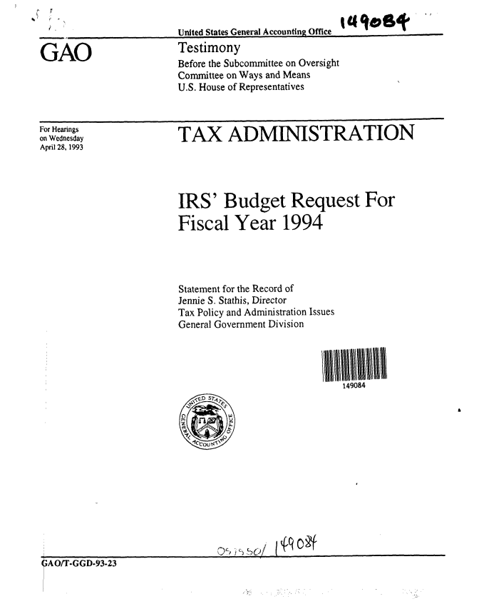 handle is hein.gao/gaobacjqy0001 and id is 1 raw text is: 

United States General Accounting Office
Testimony
Before the Subcommittee on Oversight
Committee on Ways and Means
U.S. House of Representatives


For Hearings
on Wednesday
April 28, 1993


TAX ADMINISTRATION


IRS' Budget Request For

Fiscal Year 1994




Statement for the Record of
Jennie S. Stathis, Director
Tax Policy and Administration Issues
General Government Division




                            149084


{qo t


GAO



