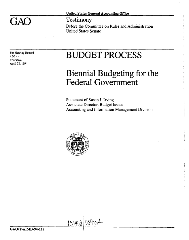 handle is hein.gao/gaobacjrj0001 and id is 1 raw text is: 

                        United States General Accounting Office

GAO                     Testimony
                        Before the Committee on Rules and Administration
                        United States Senate


For Hearing Record
9:30 a.m.
Thursday,
April 28, 1994


BUDGET PROCESS


Biennial Budgeting for the

Federal Government


Statement of Susan J. Irving
Associate Director, Budget Issues
Accounting and Information Management Division


GAO/T-AIMD-94-112


