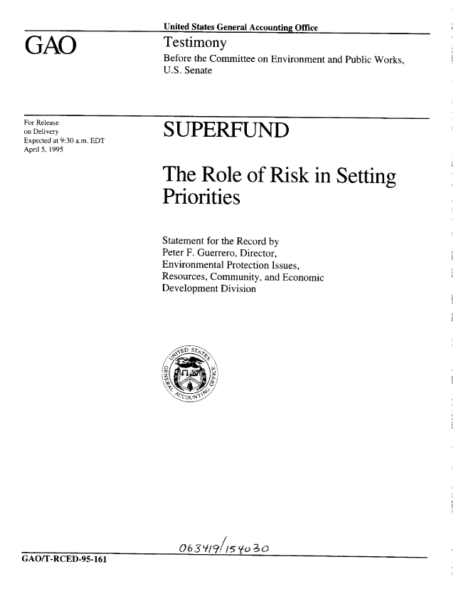 handle is hein.gao/gaobacjsc0001 and id is 1 raw text is: 


GAO


United States General Accounting Office
Testimony


Before the Committee on Environment and Public Works,
U.S. Senate


For Release
on Delivery
Expected at 9:30 a.m. EDT
April 5, 1995


SUPERFUND


The Role of Risk in Setting

Priorities


Statement for the Record by
Peter F. Guerrero, Director,
Environmental Protection Issues,
Resources, Community, and Economic
Development Division


063Y/1s15',o -3o


- ttl I -KLI IJ-YD=IOI


