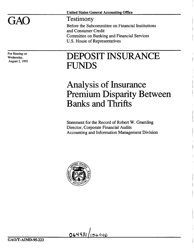 handle is hein.gao/gaobacjso0001 and id is 1 raw text is: 
                       United States General Accounting Office

GAO                    Testimony
                       Before the Subcommittee on Financial Institutions
                       and Consumer Credit
                       Committee on Banking and Financial Services
                       U.S. House of Representatives


For Hearing on
Wednesday,
August 2, 1995


DEPOSIT INSURANCE

FUNDS


Analysis of Insurance

Premium Disparity Between

Banks and Thrifts


Statement for the Record of Robert W. Gramling
Director, Corporate Financial Audits
Accounting and Information Management Division


                        0(0 q643lj   q
GAO/T-AIMD-95-223


