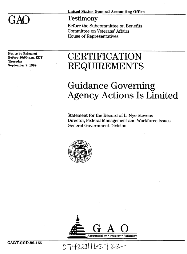 handle is hein.gao/gaobacjwa0001 and id is 1 raw text is: 


GAO


United States General Accounting Office
Testimony
Before the Subcommittee on Benefits
Committee on Veterans' Affairs
House of Representatives


Not to be Released
Before 10:00 a.m. EDT
Thursday
September 9, 1999


CERTIFICATION

REQUIREMENTS


Guidance Governing

Agency Actions Is Limited


Statement for the Record of L. Nye Stevens
Director, Federal Management and Workforce Issues
General Government Division


I

G A O
     Accountability * Integrity * Reliability


GAO/T-GGD-99-166


D7Lf 42,2'I 1 Lvz-Z-1 Z---


