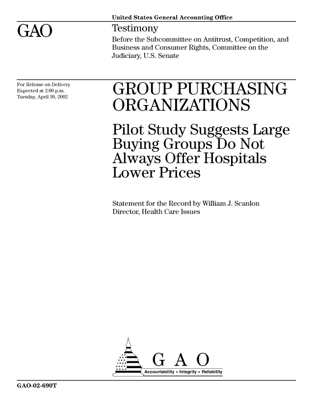 handle is hein.gao/gaobacjxl0001 and id is 1 raw text is: 


GAO


For Release on Delivery
Expected at 2:00 p.m.
Tuesday, April 30, 2002


GROUP PURCHASING

ORGANIZATIONS

Pilot Study Suggests Large
Buying Groups Do Not
Always Offer Hospitals
Lower Prices


Statement for the Record by William J. Scanlon
Director, Health Care Issues















         G A 0
      SAccountability * Integrity * Reliability


GAO-02-690T


Before the Subcommittee on Antitrust, Competition, and
Business and Consumer Rights, Committee on the
Judiciary, U.S. Senate


United States General Accounting Office
Testimony


