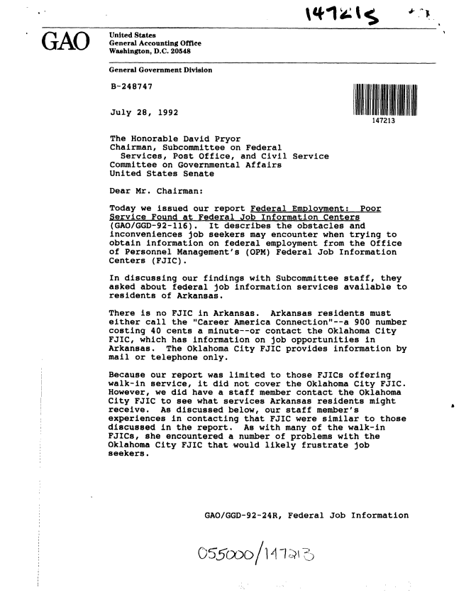 handle is hein.gao/gaobackcj0001 and id is 1 raw text is: 


United States
Washington, D.C. 20548

General Government Division




July 28, 1992
                                                   147213

The Honorable David Pryor
Chairman, Subcommittee on Federal
  Services, Post Office, and Civil Service
Committee on Governmental Affairs
United States Senate

Dear Mr. Chairman:

Today we issued our report Federal Employment: Poor
Service Found at Federal Job Information Centers
(GAO/GGD-92-116). It describes the obstacles and
inconveniences job seekers may encounter when trying to
obtain information on federal employment from the Office
of Personnel Management's (OPM) Federal Job Information
Centers (FJIC).

In discussing our findings with Subcommittee staff, they
asked about federal job information services available to
residents of Arkansas.

There is no FJIC in Arkansas. Arkansas residents must
either call the Career America Connection--a 900 number
costing 40 cents a minute--or contact the Oklahoma City
FJIC, which has information on job opportunities in
Arkansas. The Oklahoma City FJIC provides information by
mail or telephone only.

Because our report was limited to those FJICs offering
walk-in service, it did not cover the Oklahoma City FJIC.
However, we did have a staff member contact the Oklahoma
City FJIC to see what services Arkansas residents might
receive. As discussed below, our staff member's
experiences in contacting that FJIC were similar to those
discussed in the report. As with many of the walk-in
FJICs, she encountered a number of problems with the
Oklahoma City FJIC that would likely frustrate job
seekers.






                   GAO/GGD-92-24R, Federal Job Information




                 0 5o/V ,~


