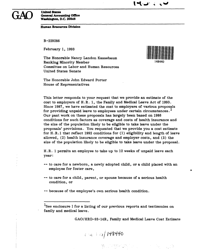handle is hein.gao/gaobackfm0001 and id is 1 raw text is: I I I  ' *


GAO


February 1, 1993

The Honorable Nancy Landon Kassebaum
Ranking Minority Member
Committee on Labor and Human Resources
United States Senate


148440


The Honorable John Edward Porter
House of Representatives


This letter responds to your request that we provide an estimate of the
cost to employers of H. R. 1, the Family and Medical Leave Act of 1993.
Since 1987, we have estimated the cost to employers of various proposals
for providing unpaid leave to employees under certain circumstances. 1
Our past work on these proposals has largely been based on 1986
conditions for such factors as coverage and costs of health insurance and
the size of the population likely to be eligible to take leave under the
proposals' provisions. You requested that we provide you a cost estimate
for H . R. 1 that reflect 1992 conditions for (1) eligibility and length of leave
allowed, (2) health insurance coverage and employer costs, and (3) the
size of the population likely to be eligible to take leave under the proposal.

H. R. 1 permits an employee to take up to 12 weeks of unpaid leave each
year:

-- to care for a newborn, a newly adopted child, or a child placed with an
   employee for foster care,

-- to care for a child, parent, or spouse because of a serious health
   condition, or

-- because of the employee's own serious health condition.


1See enclosure I for a listing of our previous reports and testimonies on
family and medical leave.

                GAO/HRD-93-14R, Family and Medical Leave Cost Estimate


                                 /     7u


United States
General Accounting Office
Washington, D.C. 20548

Human Resources Division


  B-229286


