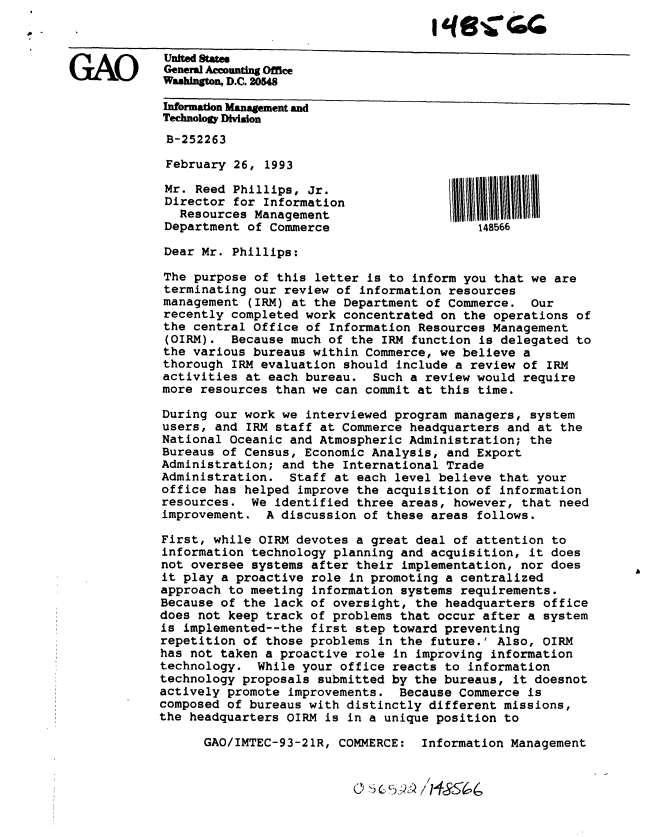 handle is hein.gao/gaobackfw0001 and id is 1 raw text is: 


   ~1AI~     United States
GAO          General Accounting Office
             Washington, D.C. 20548
             Information Management and
             Technology Division

             B-252263

             February 26, 1993

             Mr. Reed Phillips, Jr.
             Director for Information
               Resources Management
             Department of Commerce                    148566

             Dear Mr. Phillips:

             The purpose of this letter is to inform you that we are
             terminating our review of information resources
             management (IRM) at the Department of Commerce. Our
             recently completed work concentrated on the operations of
             the central Office of Information Resources Management
             (OIRM). Because much of the IRM function is delegated to
             the various bureaus within Commerce, we believe a
             thorough IRM evaluation should include a review of IRM
             activities at each bureau. Such a review would require
             more resources than we can commit at this time.

             During our work we interviewed program managers, system
             users, and IRM staff at Commerce headquarters and at the
             National Oceanic and Atmospheric Administration; the
             Bureaus of Census, Economic Analysis, and Export
             Administration; and the International Trade
             Administration. Staff at each level believe that your
             office has helped improve the acquisition of information
             resources. We identified three areas, however, that need
             improvement. A discussion of these areas follows.

             First, while OIRM devotes a great deal of attention to
             information technology planning and acquisition, it does
             not oversee systems after their implementation, nor does
             it play a proactive role in promoting a centralized
             approach to meeting information systems requirements.
             Because of the lack of oversight, the headquarters office
             does not keep track of problems that occur after a system
             is implemented--the first step toward preventing
             repetition of those problems in the future.' Also, OIRM
             has not taken a proactive role in improving information
             technology. While your office reacts to information
             technology proposals submitted by the bureaus, it doesnot
             actively promote improvements. Because Commerce is
             composed of bureaus with distinctly different missions,
             the headquarters OIRM is in a unique position to

                  GAO/IMTEC-93-21R, COMMERCE: Information Management


61


