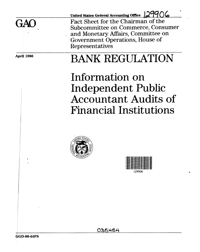 handle is hein.gao/gaobacluv0001 and id is 1 raw text is: 


GAO


United States GeieiWa Accounting Office j4Q 0
Fact Sheet for the Chairman of the
Subcommittee on Commerce, Consumer
and Monetary Affairs, Committee on
Government Operations, House of
Representatives


April 1986


BANK REGULATION


Information on
Independent Public
Accountant Audits of
Financial Institutions


129906


                      0-654F
6GD-8644FS


