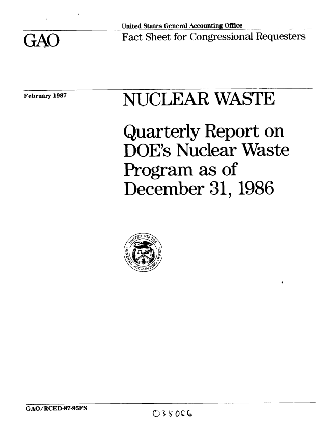 handle is hein.gao/gaobacmbs0001 and id is 1 raw text is:                United States General Accounting Office
GAO            Fact Sheet for Congressional Requesters


February 1987


NUCLEAR WASTE

Quarterly Report on
DOE's Nuclear Waste
Program as of
December 31,1986


  0I
  l'Ou$~


GAO/RCED-87-95FS


03 O CO


