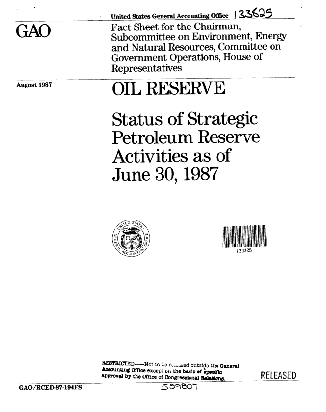 handle is hein.gao/gaobacmgp0001 and id is 1 raw text is: United States General Accounting Office I ZIQ     .5


GAO


Fact Sheet for the Chairman,
Subcommittee on Environment, Energy
and Natural Resources, Committee on


Government Operations, House of
Representatives


August 1987


OIL RESERVE


GAO/RCED-87-194FS


  Status of Strategic
  Petroleum Reserve
  Activities as of
  June 30, 1987




  '.

  1 C'U                133825









RaSThIMTED---Not tco ( ri-asard outstdo the General
Aoouxng Office oxcepL 6. te basis of RpLaEfAE
aPPovia by tlh Office of Congre  aRLna.EASED
          5  cec


