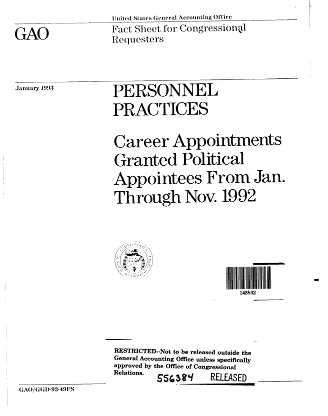 handle is hein.gao/gaobacnmt0001 and id is 1 raw text is: 

GAO


] ni t ed States ( ( n e ral Accoi nti ng Office
Fact Sheet for Congressional
Requesters


m ,1993:        PERSONNEL

                  PRACTICES


                  Career Appointments

                  Granted Political
                  Appointees From Jan.

                  Through Nov. 1992








                                        148532




                  RESTRICTED-Not to be released outside the
                  General Accounting Office unless specifically
                  approved by the Office of Congressional
                  Relations,  SrRELEASED


GA(/(GGI)-93-49FS


