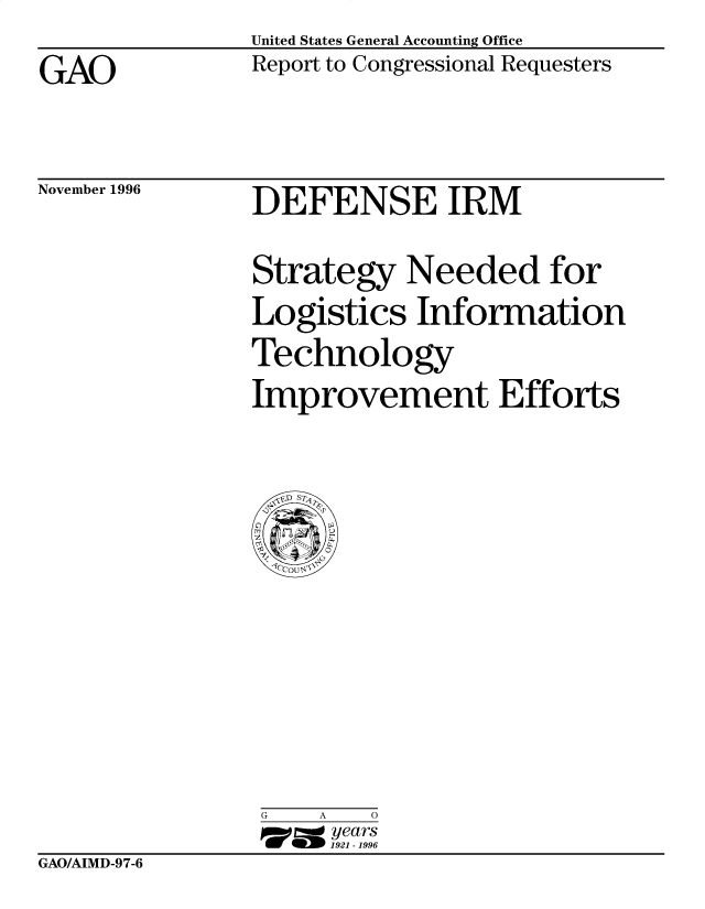 handle is hein.gao/gaobacotm0001 and id is 1 raw text is: United States General Accounting Office
Report to Congressional Requesters


GAO


November 1996


DEFENSE IRM


Strategy Needed for
Logistics Information
Technology
Improvement Efforts


G   A   0
17=  years
     1921 -1996


GAO/AIMD-9 7-6


