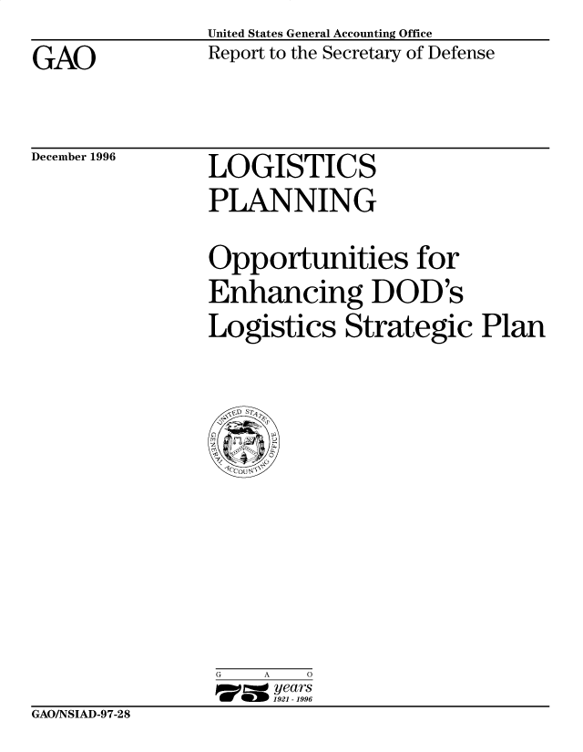 handle is hein.gao/gaobacouf0001 and id is 1 raw text is: United States General Accounting Office
Report to the Secretary of Defense


GAO


December 1996


LOGISTICS
PLANNING


Opportunities for
Enhancing DOD's
Logistics Strategic Plan


G   A   0
17=  years
     1921 -1996


GAO/NSIAD-9 7-28


