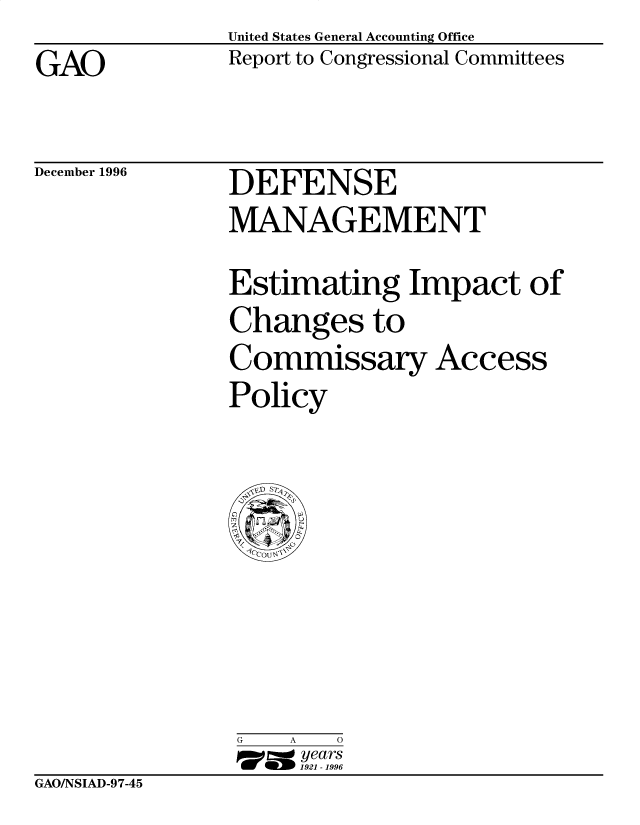 handle is hein.gao/gaobacouk0001 and id is 1 raw text is: United States General Accounting Office
Report to Congressional Committees


GAO


December 1996


DEFENSE
MANAGEMENT


Estimating Impact of
Changes to
Commissary Access
Policy


G   A   0
     1= years
 W~ 1921-1996


GAO/NSIAD-97-45


