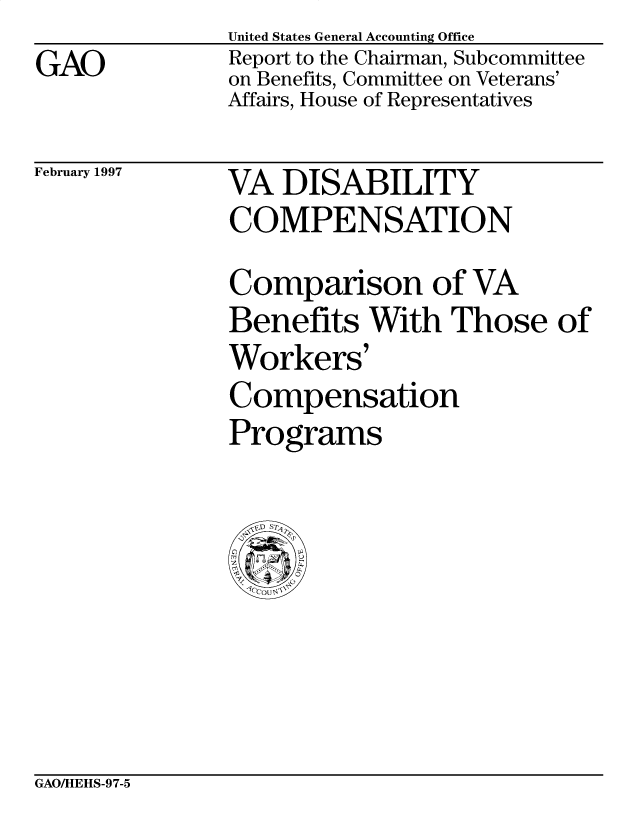 handle is hein.gao/gaobacowi0001 and id is 1 raw text is: GAO


United States General Accounting Office
Report to the Chairman, Subcommittee
on Benefits, Committee on Veterans'
Affairs, House of Representatives


February 1997


VA DISABILITY
COMPENSATION


Comparison of VA
Benefits With Those of
Workers'
Compensation
Programs


GAOAHEHS-97-5


