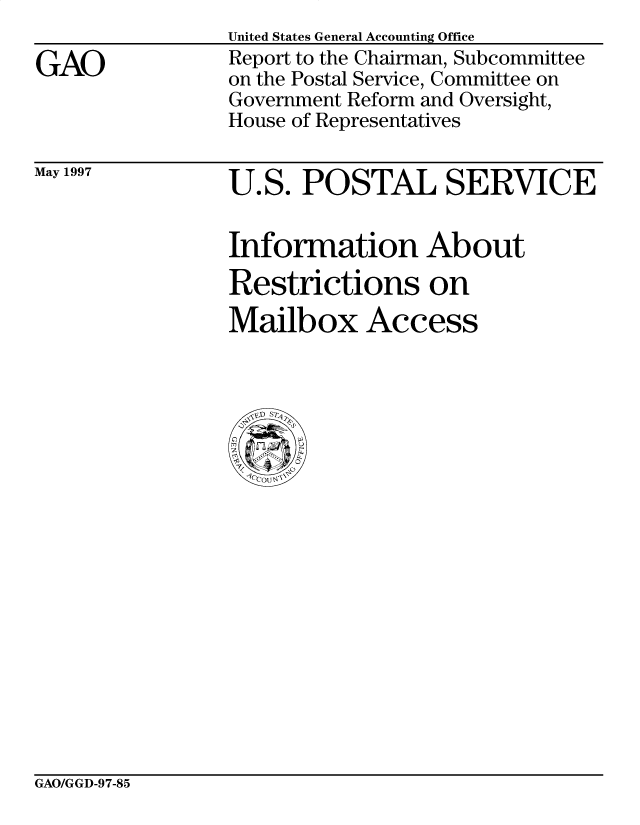handle is hein.gao/gaobacpbq0001 and id is 1 raw text is: 

GAO


United States General Accounting Office
Report to the Chairman, Subcommittee
on the Postal Service, Committee on
Government Reform and Oversight,
House of Representatives


May 1997


U.S. POSTAL SERVICE


Information About
Restrictions on
Mailbox Access


GAO/GGD-97-85


