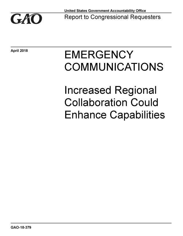 handle is hein.gao/gaobacpcy0001 and id is 1 raw text is: 
GAiO


April 2018


United States Government Accountability Office
Report to Congressional Requesters


EMERGENCY
COMMUNICATIONS


Increased Regional
Collaboration Could
Enhance Capabilities


GAO-18-379


