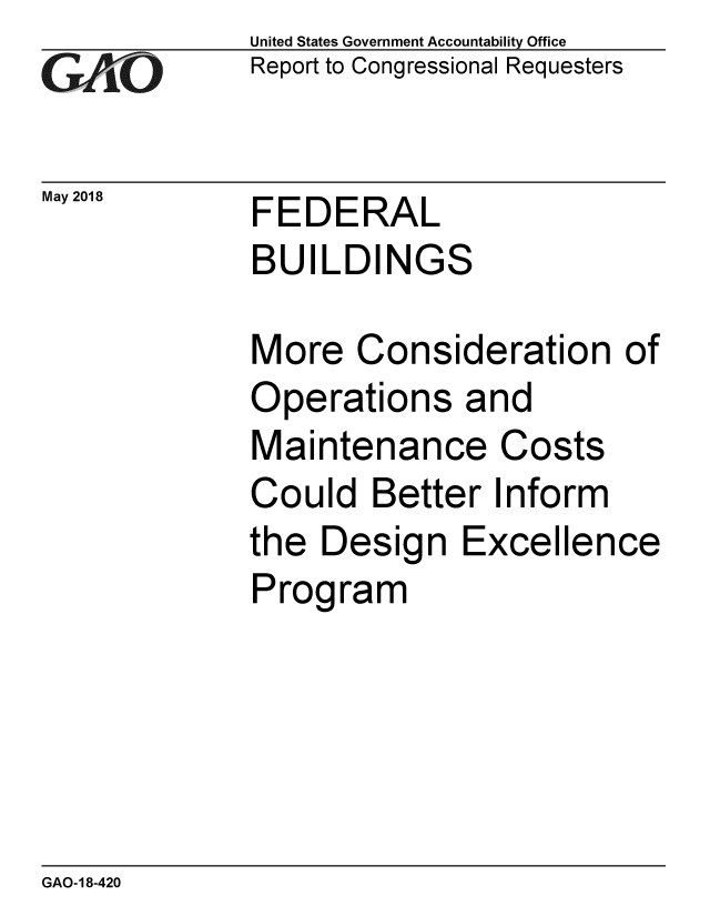 handle is hein.gao/gaobacpde0001 and id is 1 raw text is: 
GAiO


May 2018


United States Government Accountability Office
Report to Congressional Requesters


FEDERAL
BUILDINGS


More Consideration of
Operations and
Maintenance Costs
Could Better Inform
the Design Excellence
Program


GAO-18-420


