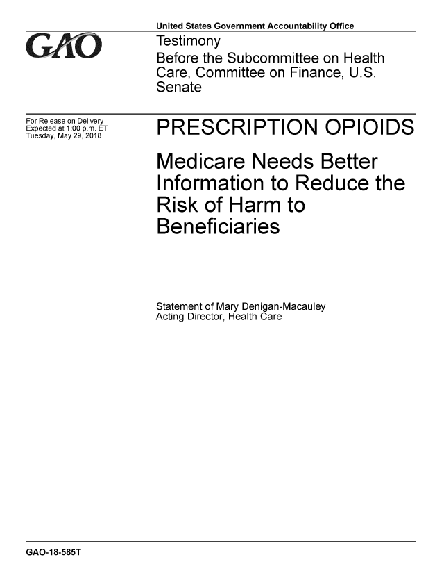handle is hein.gao/gaobacpdv0001 and id is 1 raw text is:                   United States Government Accountability Office
GAtO              Testimony
                  Before the Subcommittee on Health
                  Care, Committee on Finance, U.S.
                  Senate


For Release on Delivery
Expected at 1:00 p.m. ET
Tuesday, May 29, 2018


PRESCRIPTION OPIOIDS

Medicare Needs Better
Information to Reduce the
Risk of Harm to
Beneficiaries




Statement of Mary Denigan-Macauley
Acting Director, Health Care


GAO-18-585T


