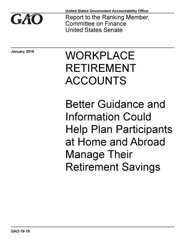 handle is hein.gao/gaobacpeg0001 and id is 1 raw text is: 
GAO


January 2018


United States Government Accountability Office
Report to the Ranking Member,
Committee on Finance
United States Senate


WORKPLACE
RETIREMENT
ACCOUNTS


Better Guidance and
Information Could
Help Plan Participants
at Home and Abroad
Manage Their
Retirement Savings


GAO-18-19


