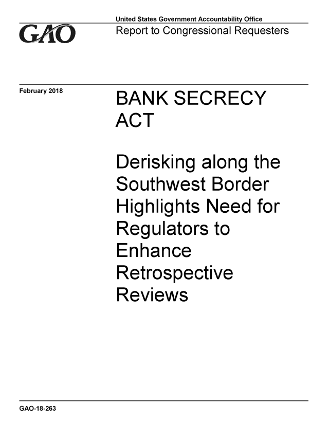 handle is hein.gao/gaobacpey0001 and id is 1 raw text is: 
GAiO


February 2018


United States Government Accountability Office
Report to Congressional Requesters


BANK SECRECY
ACT


Derisking along
Southwest Bord
Highlights Need
Regulators to
Enhance
Retrospective
Reviews


the
er
for


GAO-1 8-263


