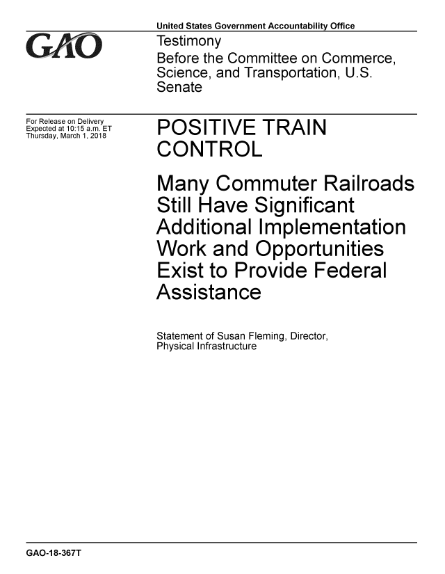 handle is hein.gao/gaobacpfb0001 and id is 1 raw text is: 

GAfjiO


For Release on Delivery
Expected at 10:15 a.m. ET
Thursday, March 1,2018


United States Government Accountability Office
Testimony
Before the Committee on Commerce,
Science, and Transportation, U.S.
Senate


POSITIVE TRAIN
CONTROL


Many Commuter Railroads
Still Have Significant
Additional Implementation
Work and Opportunities
Exist to Provide Federal
Assistance

Statement of Susan Fleming, Director,
Physical Infrastructure


GAO-1 8-367T


