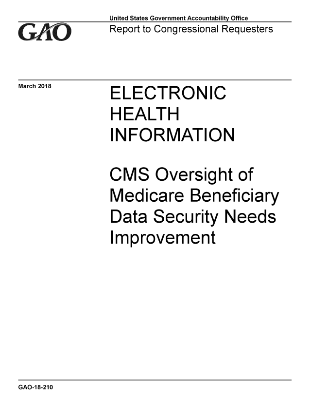 handle is hein.gao/gaobacpfj0001 and id is 1 raw text is: 
GA jO


March 2018


United States Government Accountability Office
Report to Congressional Requesters


ELECTRONIC
HEALTH
INFORMATION


CMS Oversight of
Medicare Beneficiary
Data Security Needs
Improvement


GAO-1 8-210


