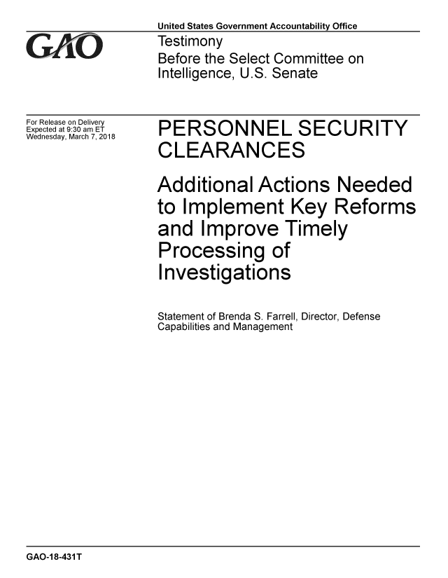 handle is hein.gao/gaobacpfl0001 and id is 1 raw text is:                  United States Government Accountability Office
1Testimony
                 Before the Select Committee on
                 Intelligence, U.S. Senate


For Release on Delivery
Expected at 9:30 am ET
Wednesday, March 7, 2018


PERSONNEL SECURITY
CLEARANCES

Additional Actions Needed
to Implement Key Reforms
and Improve Timely
Processing of
Investigations

Statement of Brenda S. Farrell, Director, Defense
Capabilities and Management


GAO-1 8-431 T


