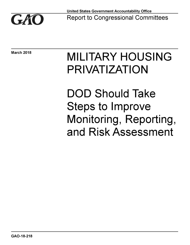 handle is hein.gao/gaobacpga0001 and id is 1 raw text is: 
GAfj[O


March 2018


United States Government Accountability Office
Report to Congressional Committees


MILITARY HOUSING
PRIVATIZATION


DOD Should Take
Steps to Improve
Monitoring, Reporting,
and Risk Assessment


GAO-18-218


