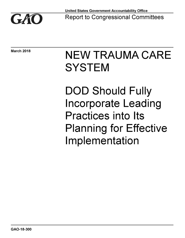 handle is hein.gao/gaobacpgm0001 and id is 1 raw text is: 
G2AvO


March 2018


United States Government Accountability Office
Report to Congressional Committees


NEW TRAUMA CARE
SYSTEM


DOD Should Fully
Incorporate Leading
Practices into Its
Planning for Effective
Implementation


GAO-1 8-300


