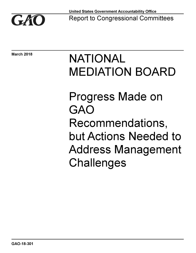 handle is hein.gao/gaobacpgs0001 and id is 1 raw text is: 
GAfjiO


March 2018


United States Government Accountability Office
Report to Congressional Committees


NATIONAL
MEDIATION BOARD


Progress Made on
GAO
Recommendations,
but Actions Needed to
Address Management
Challenges


GAO-1 8-301


