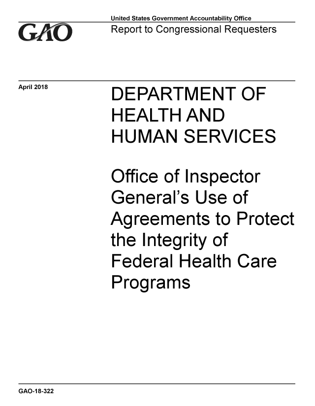 handle is hein.gao/gaobacphk0001 and id is 1 raw text is: 
GAOV1


April 2018


United States Government Accountability Office
Report to Congressional Requesters


DEPARTMENT OF
HEALTH AND
HUMAN SERVICES


Office of Inspector
General's Use of
Agreements to Protect
the Integrity of
Federal Health Care
Programs


GAO-1 8-322



