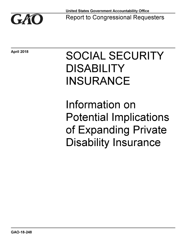 handle is hein.gao/gaobacphp0001 and id is 1 raw text is: 
GAOL


April 2018


United States Government Accountability Office
Report to Congressional Requesters


SOCIAL SECURITY


DISABILITY
INSURANCE

Information on


Potential Implication.c
of Expanding Private
Disability Insurance


GAO-1 8-248


