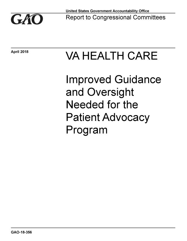 handle is hein.gao/gaobacphx0001 and id is 1 raw text is: 
GAO


April 2018


United States Government Accountability Office
Report to Congressional Committees


VA HEALTH CARE


Improved Guidance
and Oversight
Needed for the
Patient Advocacy
Program


GAO-18-356


