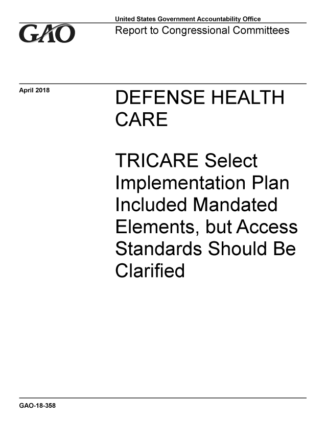 handle is hein.gao/gaobacphz0001 and id is 1 raw text is: 
GA~iO


April 2018


United States Government Accountability Office
Report to Congressional Committees


DEFENSE HEALTH
CARE


TRICARE Select
Implementation Plan
Included Mandated
Elements, but Access
Standards Should Be
Clarified


GAO-1 8-358


