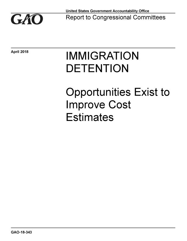 handle is hein.gao/gaobacpij0001 and id is 1 raw text is: 
GA1iO


April 2018


United States Government Accountability Office
Report to Congressional Committees


IMMIGRATION


DETENTION

Opportunities Exist to
Improve Cost
Estimates


GAO-18-343


