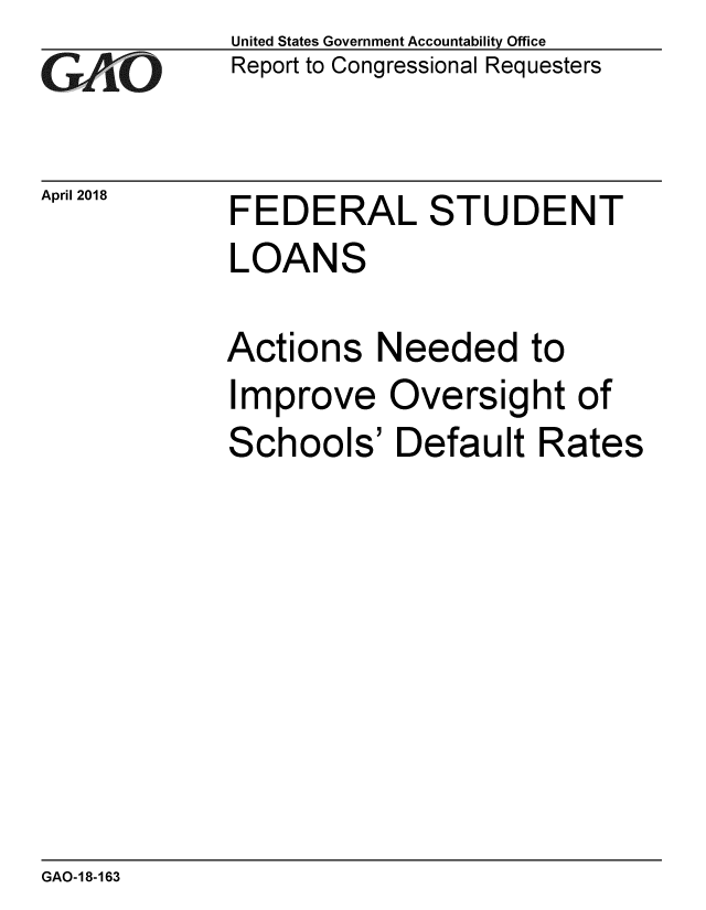 handle is hein.gao/gaobacpja0001 and id is 1 raw text is: 
GAjO


April 2018


United States Government Accountability Office
Report to Congressional Requesters


FEDERAL STUDENT
LOANS

Actions Needed to
Improve Oversight of
Schools' Default Rates


GAO-18-163


