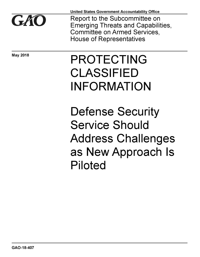 handle is hein.gao/gaobacpjq0001 and id is 1 raw text is: 
GAO


May 2018


United States Government Accountability Office
Report to the Subcommittee on
Emerging Threats and Capabilities,
Committee on Armed Services,
House of Representatives


PROTECTING
CLASSIFIED
INFORMATION

Defense Security


Service


S


hould


Address Challenges
as New Approach Is
Piloted


GAO-18-407


