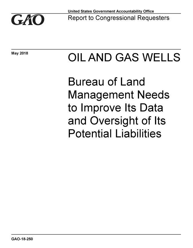handle is hein.gao/gaobacpjv0001 and id is 1 raw text is: 
GAOt


May 2018


United States Government Accountability Office
Report to Congressional Requesters


OIL AND GAS WELLS


Bureau of Land
Management Needs
to Improve Its Data
and Oversight of Its
Potential Liabilities


GAO-18-250


