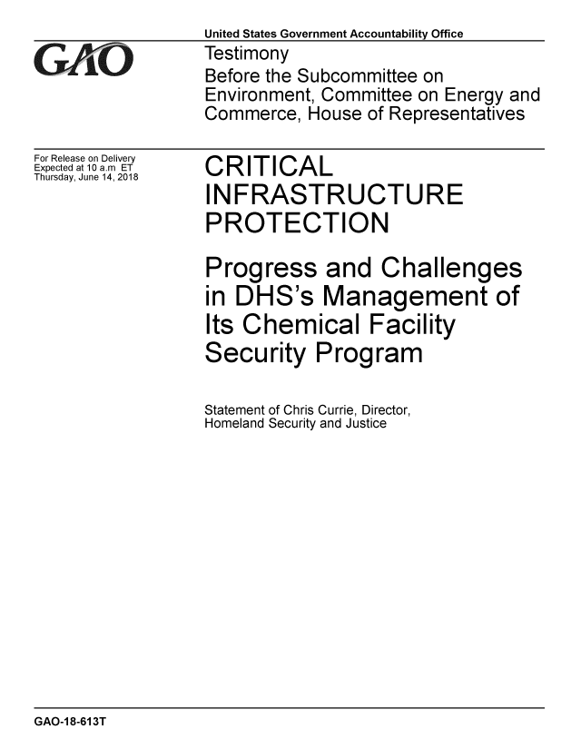 handle is hein.gao/gaobacpkw0001 and id is 1 raw text is:                  United States Government Accountability Office
GTestimony
                 Before the Subcommittee on
                 Environment, Committee on Energy and
                 Commerce, House of Representatives


For Release on Delivery
Expected at 10 a.m ET
Thursday, June 14, 2018


CRITICAL
INFRASTRUCTURE
PROTECTION

Progress and Challenges
in DHS's Management of
Its Chemical Facility
Security Program

Statement of Chris Currie, Director,
Homeland Security and Justice


GAO-1 8-613T


