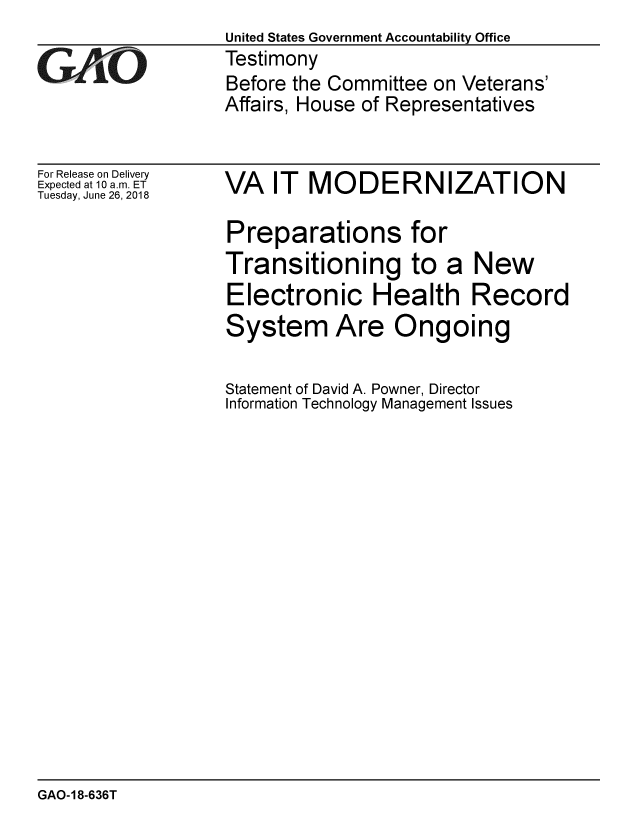 handle is hein.gao/gaobacplp0001 and id is 1 raw text is:                   United States Government Accountability Office
WTestimony
                  Before the Committee on Veterans'
                  Affairs, House of Representatives


For Release on Delivery
Expected at 10 a.m. ET
Tuesday, June 26, 2018


VA IT MODERNIZATION

Preparations for
Transitioning to a New
Electronic Health Record
System Are Ongoing

Statement of David A. Powner, Director
Information Technology Management Issues


GAO-18-636T


