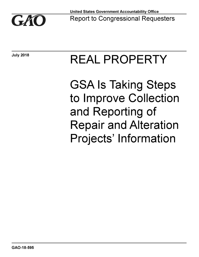 handle is hein.gao/gaobacpng0001 and id is 1 raw text is: 
GAf O


July 2018


United States Government Accountability Office
Report to Congressional Requesters


REAL PROPERTY


GSA Is Taking Steps
to Improve Collection
and Reporting of
Repair and Alteration
Projects' Information


GAO-1 8-595


