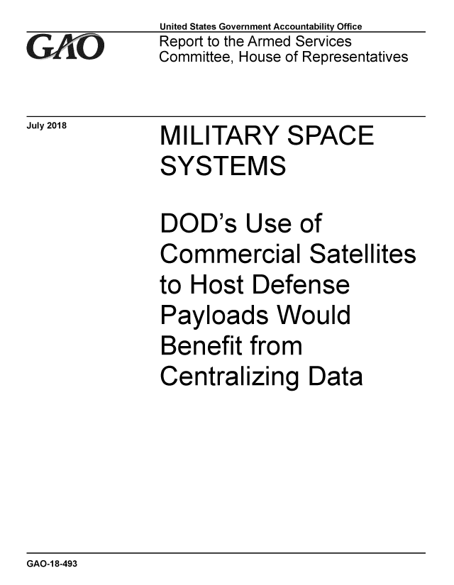 handle is hein.gao/gaobacpnz0001 and id is 1 raw text is: 
GAO


July 2018


United States Government Accountability Office
Report to the Armed Services
Committee, House of Representatives


MILITARY SPACE
SYSTEMS

DOD's Use of
Commercial Satellites
to Host Defense
Payloads Would
Benefit from
Centralizing Data


GAO-1 8-493


