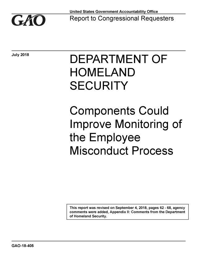handle is hein.gao/gaobacpok0001 and id is 1 raw text is: 
GiAO


July 2018


United States Government Accountability Office
Report to Congressional Requesters


DEPARTMENT OF
HOMELAND
SECURITY

Components Could
Improve Monitoring of
the Employee
Misconduct Process


This report was revised on September 4, 2018, pages 62 - 68, agency
comments were added, Appendix I1: Comments from the Department
of Homeland Security.


GAO-18-405


