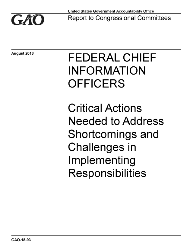 handle is hein.gao/gaobacpop0001 and id is 1 raw text is: 
GA iO


August 2018


United States Government Accountability Office
Report to Congressional Committees


FEDERAL CHIEF
INFORMATION
OFFICERS


Critical Actions
Needed to Address
Shortcomings and
Challenges in
Implementing
Responsibilities


GAO-1 8-93


