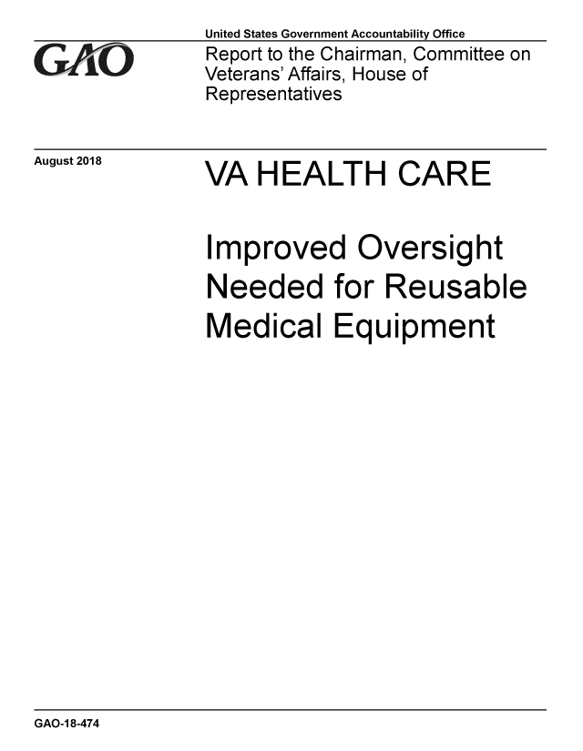 handle is hein.gao/gaobacpoq0001 and id is 1 raw text is: 

GAO


August 2018


United States Government Accountability Office
Report to the Chairman, Committee on
Veterans' Affairs, House of
Representatives


VA HEALTH CARE


Improved Oversight

Needed for Reusable

Medical Equipment


GAO-1 8-474


